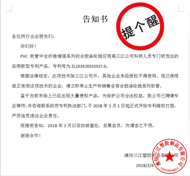 告知書

各位同行企業(yè)朋友們：
    你們好！
    PVC軟管中含纖維增強(qiáng)系列的合股滌綸線應(yīng)用是三江公司科研人員專門研發(fā)出的實(shí)用新型專利產(chǎn)品，專利號(hào)為ZL201420555937.0。
    根據(jù)法律規(guī)定，此項(xiàng)技術(shù)除三江公司外，其他企業(yè)未經(jīng)授權(quán)不得使用。現(xiàn)已使用或正使用這項(xiàng)技術(shù)的企業(yè)，請(qǐng)立即停止生產(chǎn)和銷售含有合股滌綸線系列軟管。
    鑒于當(dāng)前市場(chǎng)上已經(jīng)出現(xiàn)大量侵權(quán)產(chǎn)品，為保護(hù)公司合法權(quán)益，我公司已聘請(qǐng)專業(yè)律師，并咨詢聯(lián)系政府專利執(zhí)法部門，于2018年3月1日起正式開始專利維權(quán)打假，嚴(yán)厲追究違法企業(yè)責(zé)任。
    現(xiàn)提前告知，2018年3月以后如被查處，后果自負(fù)，勿謂言之不預(yù)。
謝謝合作！

濰坊三江塑膠制品有限公司
                                             2018/2/4